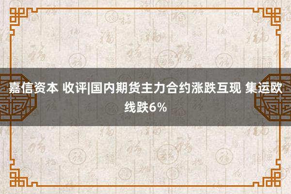 嘉信资本 收评|国内期货主力合约涨跌互现 集运欧线跌6%