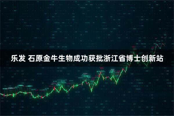 乐发 石原金牛生物成功获批浙江省博士创新站