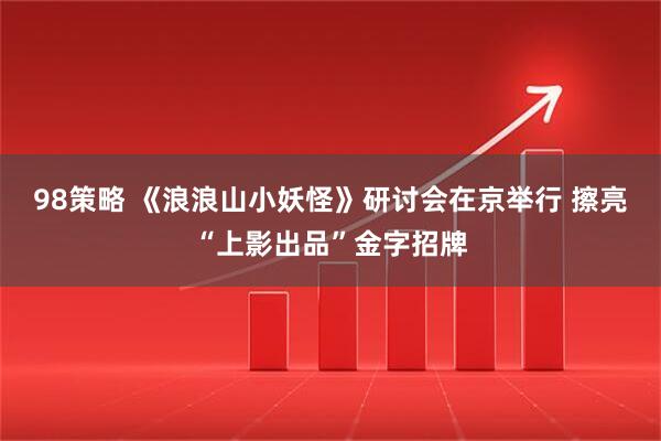 98策略 《浪浪山小妖怪》研讨会在京举行 擦亮“上影出品”金字招牌