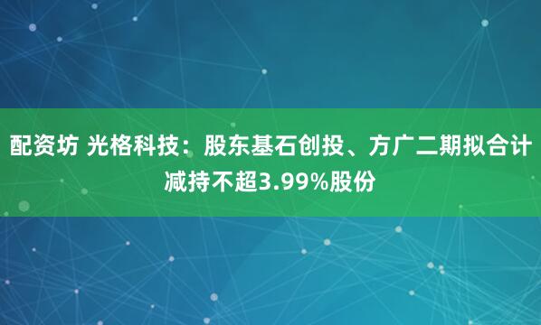 配资坊 光格科技：股东基石创投、方广二期拟合计减持不超3.99%股份