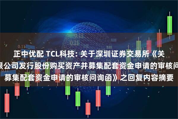 正中优配 TCL科技: 关于深圳证券交易所《关于TCL科技集团股份有限公司发行股份购买资产并募集配套资金申请的审核问询函》之回复内容摘要