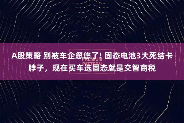 A股策略 别被车企忽悠了! 固态电池3大死结卡脖子，现在买车选固态就是交智商税