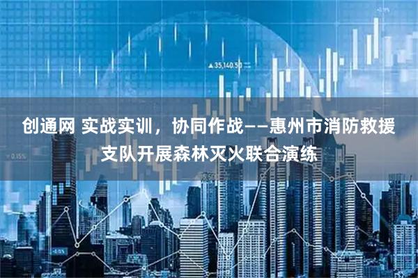 创通网 实战实训，协同作战——惠州市消防救援支队开展森林灭火联合演练