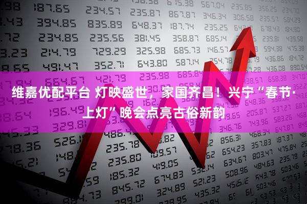 维嘉优配平台 灯映盛世，家国齐昌！兴宁“春节·上灯”晚会点亮古俗新韵