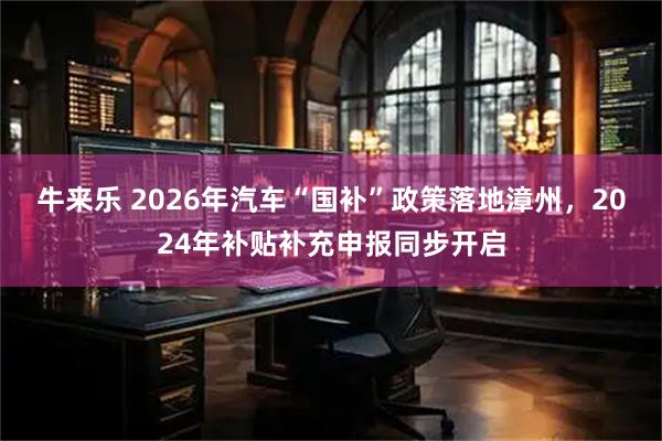 牛来乐 2026年汽车“国补”政策落地漳州，2024年补贴补充申报同步开启