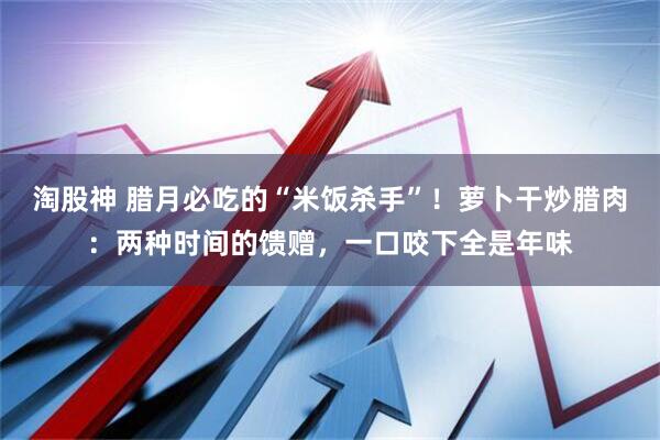 淘股神 腊月必吃的“米饭杀手”！萝卜干炒腊肉：两种时间的馈赠，一口咬下全是年味